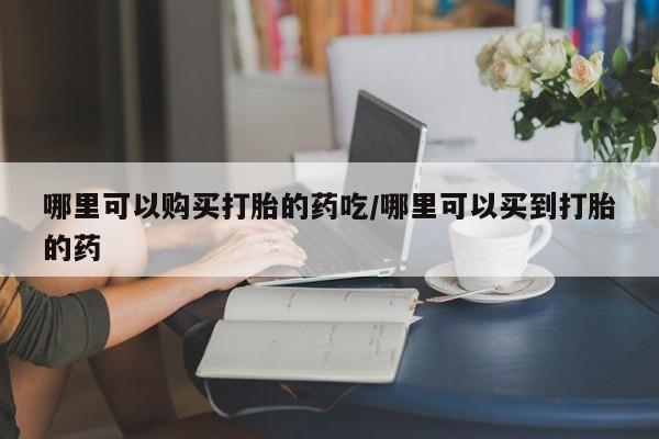 药流药联系方式哪里可以购买打胎的药吃/哪里可以买到打胎的药