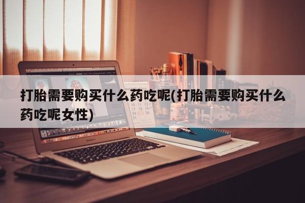 药流药联系方式打胎需要购买什么药吃呢(打胎需要购买什么药吃呢女性)