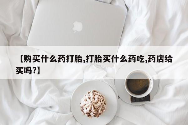 药流药联系方式【购买什么药打胎,打胎买什么药吃,药店给买吗?】