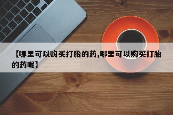 药流药联系方式【哪里可以购买打胎的药,哪里可以购买打胎的药呢】