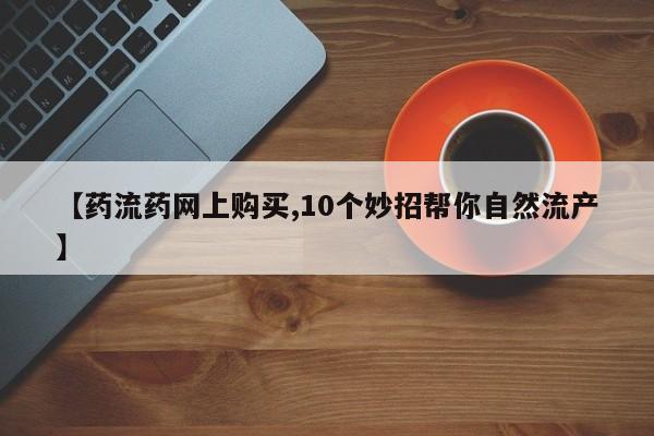 药流药联系方式【药流药网上购买,10个妙招帮你自然流产】